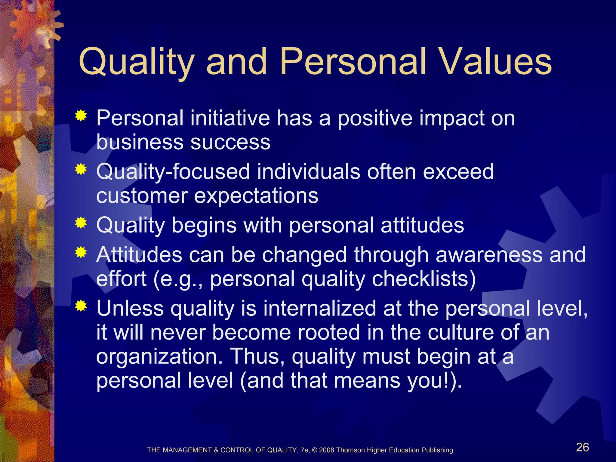 THE MANAGEMENT & CONTROL OF QUALITY, 7e, © 2008 Thomson Higher Education Publishing 26
Quality and Personal Values
 Personal initiative has a positive impact on
business success
 Quality-focused individuals often exceed
customer expectations
 Quality begins with personal attitudes
 Attitudes can be changed through awareness and
effort (e.g., personal quality checklists)
 Unless quality is internalized at the personal level,
it will never become rooted in the culture of an
organization. Thus, quality must begin at a
personal level (and that means you!).
 