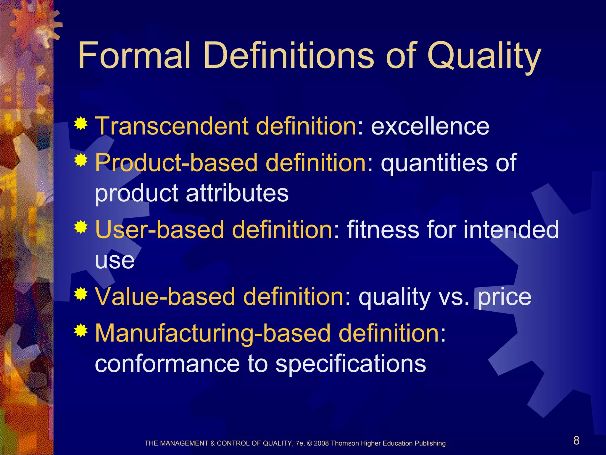 THE MANAGEMENT & CONTROL OF QUALITY, 7e, © 2008 Thomson Higher Education Publishing 8
Formal Definitions of Quality
 Transcendent definition: excellence
 Product-based definition: quantities of
product attributes
 User-based definition: fitness for intended
use
 Value-based definition: quality vs. price
 Manufacturing-based definition:
conformance to specifications
 