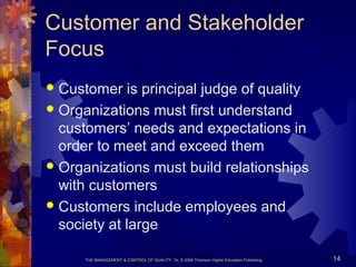 THE MANAGEMENT & CONTROL OF QUALITY, 7e, © 2008 Thomson Higher Education Publishing 14
Customer and Stakeholder
Focus
 Customer is principal judge of quality
 Organizations must first understand
customers’ needs and expectations in
order to meet and exceed them
 Organizations must build relationships
with customers
 Customers include employees and
society at large
 