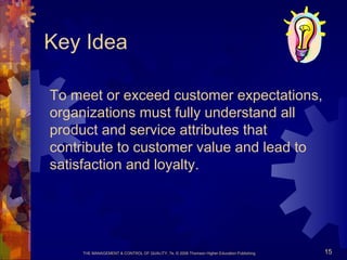 THE MANAGEMENT & CONTROL OF QUALITY, 7e, © 2008 Thomson Higher Education Publishing 15
Key Idea
To meet or exceed customer expectations,
organizations must fully understand all
product and service attributes that
contribute to customer value and lead to
satisfaction and loyalty.
 