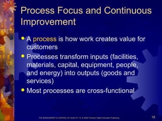 THE MANAGEMENT & CONTROL OF QUALITY, 7e, © 2008 Thomson Higher Education Publishing 18
Process Focus and Continuous
Improvement
 A process is how work creates value for
customers
 Processes transform inputs (facilities,
materials, capital, equipment, people,
and energy) into outputs (goods and
services)
 Most processes are cross-functional
 