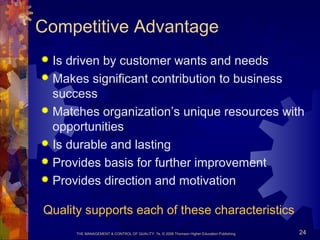 THE MANAGEMENT & CONTROL OF QUALITY, 7e, © 2008 Thomson Higher Education Publishing 24
Competitive Advantage
 Is driven by customer wants and needs
 Makes significant contribution to business
success
 Matches organization’s unique resources with
opportunities
 Is durable and lasting
 Provides basis for further improvement
 Provides direction and motivation
Quality supports each of these characteristics
 
