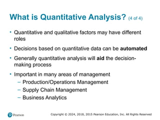 Copyright © 2024, 2018, 2015 Pearson Education, Inc. All Rights Reserved
What is Quantitative Analysis? (4 of 4)
• Quantitative and qualitative factors may have different
roles
• Decisions based on quantitative data can be automated
• Generally quantitative analysis will aid the decision-
making process
• Important in many areas of management
– Production/Operations Management
– Supply Chain Management
– Business Analytics
 