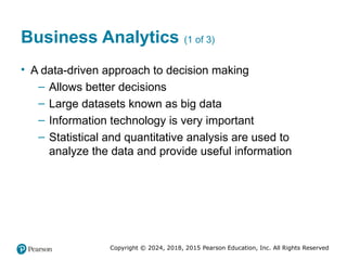 Copyright © 2024, 2018, 2015 Pearson Education, Inc. All Rights Reserved
Business Analytics (1 of 3)
• A data-driven approach to decision making
– Allows better decisions
– Large datasets known as big data
– Information technology is very important
– Statistical and quantitative analysis are used to
analyze the data and provide useful information
 