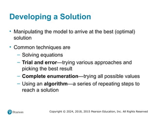 Copyright © 2024, 2018, 2015 Pearson Education, Inc. All Rights Reserved
Developing a Solution
• Manipulating the model to arrive at the best (optimal)
solution
• Common techniques are
– Solving equations
– Trial and error—trying various approaches and
picking the best result
– Complete enumeration—trying all possible values
– Using an algorithm—a series of repeating steps to
reach a solution
 