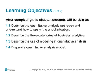 Copyright © 2024, 2018, 2015 Pearson Education, Inc. All Rights Reserved
Learning Objectives (1 of 2)
After completing this chapter, students will be able to:
1.1 Describe the quantitative analysis approach and
understand how to apply it to a real situation.
1.2 Describe the three categories of business analytics.
1.3 Describe the use of modeling in quantitative analysis.
1.4 Prepare a quantitative analysis model.
 