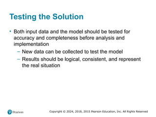 Copyright © 2024, 2018, 2015 Pearson Education, Inc. All Rights Reserved
Testing the Solution
• Both input data and the model should be tested for
accuracy and completeness before analysis and
implementation
– New data can be collected to test the model
– Results should be logical, consistent, and represent
the real situation
 