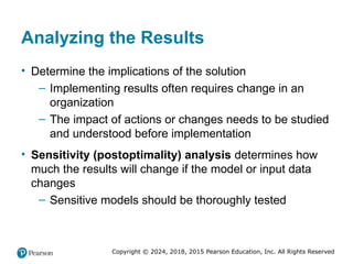 Copyright © 2024, 2018, 2015 Pearson Education, Inc. All Rights Reserved
Analyzing the Results
• Determine the implications of the solution
– Implementing results often requires change in an
organization
– The impact of actions or changes needs to be studied
and understood before implementation
• Sensitivity (postoptimality) analysis determines how
much the results will change if the model or input data
changes
– Sensitive models should be thoroughly tested
 