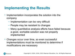 Copyright © 2024, 2018, 2015 Pearson Education, Inc. All Rights Reserved
Implementing the Results
• Implementation incorporates the solution into the
company
– Implementation can be very difficult
– People may be resistant to changes
– Many quantitative analysis efforts have failed because
a good, workable solution was not properly
implemented
• Changes occur over time, so even successful
implementations must be monitored to determine if
modifications are necessary
 
