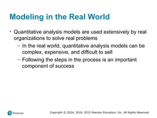 Copyright © 2024, 2018, 2015 Pearson Education, Inc. All Rights Reserved
Modeling in the Real World
• Quantitative analysis models are used extensively by real
organizations to solve real problems
– In the real world, quantitative analysis models can be
complex, expensive, and difficult to sell
– Following the steps in the process is an important
component of success
 