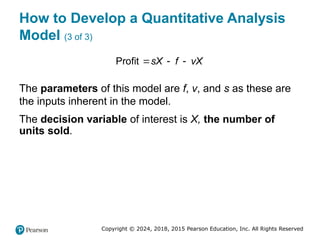 Copyright © 2024, 2018, 2015 Pearson Education, Inc. All Rights Reserved
How to Develop a Quantitative Analysis
Model (3 of 3)
Profit sX f vX
  
The parameters of this model are f, v, and s as these are
the inputs inherent in the model.
The decision variable of interest is X, the number of
units sold.
 