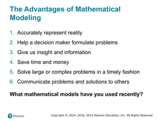 Copyright © 2024, 2018, 2015 Pearson Education, Inc. All Rights Reserved
The Advantages of Mathematical
Modeling
1. Accurately represent reality
2. Help a decision maker formulate problems
3. Give us insight and information
4. Save time and money
5. Solve large or complex problems in a timely fashion
6. Communicate problems and solutions to others
What mathematical models have you used recently?
 