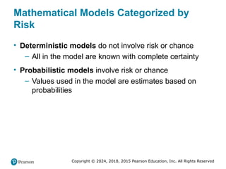Copyright © 2024, 2018, 2015 Pearson Education, Inc. All Rights Reserved
Mathematical Models Categorized by
Risk
• Deterministic models do not involve risk or chance
– All in the model are known with complete certainty
• Probabilistic models involve risk or chance
– Values used in the model are estimates based on
probabilities
 