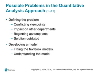 Copyright © 2024, 2018, 2015 Pearson Education, Inc. All Rights Reserved
Possible Problems in the Quantitative
Analysis Approach (1 of 2)
• Defining the problem
– Conflicting viewpoints
– Impact on other departments
– Beginning assumptions
– Solution outdated
• Developing a model
– Fitting the textbook models
– Understanding the model
 