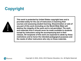 Copyright © 2024, 2018, 2015 Pearson Education, Inc. All Rights Reserved
Copyright
This work is protected by United States copyright laws and is
provided solely for the use of instructors in teaching their
courses and assessing student learning. Dissemination or sale of
any part of this work (including on the World Wide Web) will
destroy the integrity of the work and is not permitted. The work
and materials from it should never be made available to students
except by instructors using the accompanying text in their
classes. All recipients of this work are expected to abide by these
restrictions and to honor the intended pedagogical purposes and
the needs of other instructors who rely on these materials.
 