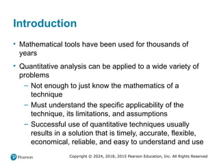Copyright © 2024, 2018, 2015 Pearson Education, Inc. All Rights Reserved
Introduction
• Mathematical tools have been used for thousands of
years
• Quantitative analysis can be applied to a wide variety of
problems
– Not enough to just know the mathematics of a
technique
– Must understand the specific applicability of the
technique, its limitations, and assumptions
– Successful use of quantitative techniques usually
results in a solution that is timely, accurate, flexible,
economical, reliable, and easy to understand and use
 