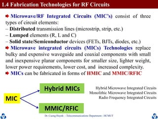 Dr. Cuong HuynhTelecommunications DepartmentHCMUT 16
1.4 Fabrication Technologies for RF Circuits
Microwave/RF Integrated Circuits (MIC’s) consist of three
types of circuit elements:
– Distributed transmission lines (microstrip, strip, etc.)
– Lumped elements (R, L and C)
– Solid state/Semiconductor devices (FETs, BJTs, diodes, etc.)
Microwave integrated circuits (MICs) Technologies replace
bulky and expensive waveguide and coaxial components with small
and inexpensive planar components for smaller size, lighter weight,
lower power requirements, lower cost, and increased complexity.
MICs can be fabricated in forms of HMIC and MMIC/RFIC
Hybrid MICs
MIC
MMIC/RFIC
Hybrid Microwave Integrated Circuits
Monolithic Microwave Integrated Circuits
Radio Frequency Integrated Circuits
 