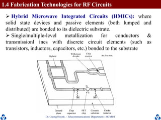 Dr. Cuong HuynhTelecommunications DepartmentHCMUT 17
 Hybrid Microwave Integrated Circuits (HMICs): where
solid state devices and passive elements (both lumped and
distributed) are bonded to its dielectric substrate.
 Single/multiple-level metallization for conductors &
transmissionl ines with discrete circuit elements (such as
transistors, inductors, capacitors, etc.) bonded to the substrate
1.4 Fabrication Technologies for RF Circuits
 