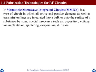 Dr. Cuong HuynhTelecommunications DepartmentHCMUT 18
 Monolithic Microwave Integrated Circuits (MMICs): is a
type of circuit in which all active and passive elements as well as
transmission lines are integrated into a bulk or onto the surface of a
substance by some special processes such as: deposition, epitaxy,
ion implantation, sputtering, evaporation, diffusion.
1.4 Fabrication Technologies for RF Circuits
 