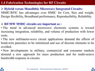 Dr. Cuong HuynhTelecommunications DepartmentHCMUT 24
 Hybrid versus Monolithic Microwave Integrated Circuits:
MMIC/RFIC has advantages over HMIC for Cost, Size and weight,
Design flexibility, Broadband performance, Reproducibility, Reliability.
 RF/MW MMIC circuits are important as :
• The trend in advanced microwave electronic systems is toward
increasing integration, reliability, and volume of production with lower
costs.
• The new millimeter-wave circuit applications demand the effects of
bond-wire parasitics to be minimized and use of discrete elements to be
avoided.
• New developments in military, commercial and consumer markets
demand a new approach for mass production and for multi-octave
bandwidth response in circuits.
1.4 Fabrication Technologies for RF Circuits
 