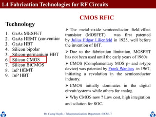 Dr. Cuong HuynhTelecommunications DepartmentHCMUT 25
 The metal–oxide–semiconductor field-effect
transistor (MOSFET) was first patented
by Julius Edgar Lilienfeld in 1925, well before
the invention of BJT.
 Due to the fabrication limitation, MOSFET
has not been used until the early years of 1960s.
 CMOS (Complementary MOS p- and n-type
device) was patented by Frank Wanlass in 1967,
initiating a revolution in the semiconductor
industry.
 CMOS initially dominates in the digital
circuit/systems while others for analog.
 Why CMOS now ? Low cost, high integration
and solution for SOC.
Technology
CMOS RFIC
1.4 Fabrication Technologies for RF Circuits
 