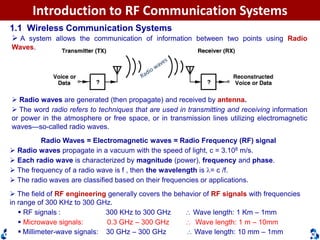 Dr. Cuong HuynhTelecommunications DepartmentHCMUT
Introduction to RF Communication Systems
1.1 Wireless Communication Systems
 A system allows the communication of information between two points using Radio
Waves.
 Radio waves are generated (then propagate) and received by antenna.
 The word radio refers to techniques that are used in transmitting and receiving information
or power in the atmosphere or free space, or in transmission lines utilizing electromagnetic
waves—so-called radio waves.
Radio Waves = Electromagnetic waves = Radio Frequency (RF) signal
 Radio waves propagate in a vacuum with the speed of light, c = 3.108 m/s.
 Each radio wave is characterized by magnitude (power), frequency and phase.
 The frequency of a radio wave is f , then the wavelength is = c /f.
 The radio waves are classified based on their frequencies or applications.
 The field of RF engineering generally covers the behavior of RF signals with frequencies
in range of 300 KHz to 300 GHz.
 RF signals : 300 KHz to 300 GHz  Wave length: 1 Km – 1mm
 Microwave signals: 0.3 GHz – 300 GHz  Wave length: 1 m – 10mm
 Millimeter-wave signals: 30 GHz – 300 GHz  Wave length: 10 mm – 1mm
 