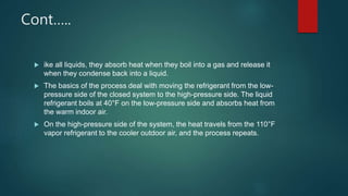 Cont…..
 ike all liquids, they absorb heat when they boil into a gas and release it
when they condense back into a liquid.
 The basics of the process deal with moving the refrigerant from the low-
pressure side of the closed system to the high-pressure side. The liquid
refrigerant boils at 40°F on the low-pressure side and absorbs heat from
the warm indoor air.
 On the high-pressure side of the system, the heat travels from the 110°F
vapor refrigerant to the cooler outdoor air, and the process repeats.
 