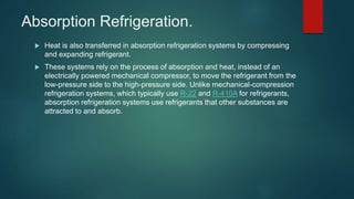 Absorption Refrigeration.
 Heat is also transferred in absorption refrigeration systems by compressing
and expanding refrigerant.
 These systems rely on the process of absorption and heat, instead of an
electrically powered mechanical compressor, to move the refrigerant from the
low-pressure side to the high-pressure side. Unlike mechanical-compression
refrigeration systems, which typically use R-22 and R-410A for refrigerants,
absorption refrigeration systems use refrigerants that other substances are
attracted to and absorb.
 