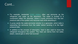 Cont…
 For example, residential HVAC chillers often use ammonia as the
refrigerant and water as the absorbent. The water is located in a
component called the absorber, where it sucks ammonia from the low-
pressure side of the system and removes heat while absorbing it.
 A pump sends the water-ammonia solution to a generator, which boils it,
separating the ammonia from the water before sending it to the high-
pressure side.
 In addition to the process of absorption, heat is also used to move the
refrigerant throughout the system. The heat can derive from hot water,
steam, natural gas or other fuel sources]
 