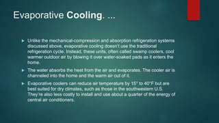 Evaporative Cooling. ...
 Unlike the mechanical-compression and absorption refrigeration systems
discussed above, evaporative cooling doesn’t use the traditional
refrigeration cycle. Instead, these units, often called swamp coolers, cool
warmer outdoor air by blowing it over water-soaked pads as it enters the
home.
 The water absorbs the heat from the air and evaporates. The cooler air is
channeled into the home and the warm air out of it.
 Evaporative coolers can reduce air temperature by 15° to 40°F but are
best suited for dry climates, such as those in the southwestern U.S.
They’re also less costly to install and use about a quarter of the energy of
central air conditioners.
 