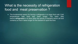 What is the necessity of refrigeration
food and meat preservation ?
 The fundamental reason for having a refrigerator is to keep food cold. Cold
temperatures help food stay fresh longer. The basic idea
behind refrigeration is to slow down the activity of bacteria (which all food
contains) so that it takes longer for the bacteria to spoil the food.
 