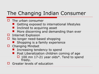 The Changing Indian Consumer
 The urban consumer
 Getting exposed to international lifestyles
 Inclined to acquiring asset
 More discerning and demanding than ever
 Internet Explosion
 No longer need-based shopping
 Shopping is a family experience
 Changing Mindset
 Increasing tendency to spend
 Post Liberalization children coming of age
 100 mn 17-21 year olds*. Tend to spend
freely.
 Greater levels of education
 
