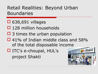 Retail Realities: Beyond Urban
Boundaries
 638,691 villages
 128 million households
 3 times the urban population
 41% of Indian middle class and 58%
of the total disposable income
 ITC’s e-choupal, HUL’s
project Shakti
 
