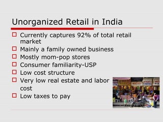 Unorganized Retail in India
 Currently captures 92% of total retail
market
 Mainly a family owned business
 Mostly mom-pop stores
 Consumer familiarity-USP
 Low cost structure
 Very low real estate and labor
cost
 Low taxes to pay
 