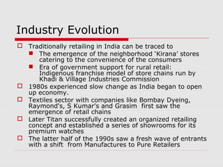 Industry Evolution
 Traditionally retailing in India can be traced to
 The emergence of the neighborhood ‘Kirana’ stores
catering to the convenience of the consumers
 Era of government support for rural retail:
Indigenous franchise model of store chains run by
Khadi & Village Industries Commission
 1980s experienced slow change as India began to open
up economy.
 Textiles sector with companies like Bombay Dyeing,
Raymond's, S Kumar's and Grasim first saw the
emergence of retail chains
 Later Titan successfully created an organized retailing
concept and established a series of showrooms for its
premium watches
 The latter half of the 1990s saw a fresh wave of entrants
with a shift from Manufactures to Pure Retailers
 