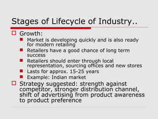 Stages of Lifecycle of Industry..
 Growth:
 Market is developing quickly and is also ready
for modern retailing
 Retailers have a good chance of long term
success
 Retailers should enter through local
representation, sourcing offices and new stores
 Lasts for approx. 15-25 years
 Example: Indian market
 Strategy suggested: strength against
competitor, stronger distribution channel,
shift of advertising from product awareness
to product preference
 