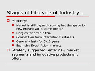 Stages of Lifecycle of Industry..
 Maturity:
 Market is still big and growing but the space for
new entrant will become tighter
 Margins for error is thin
 Competition from international retailers
 Generally lasts for 5-10 years
 Example: South Asian markets
 Strategy suggested: enter new market
segments and innovative products and
offers
 