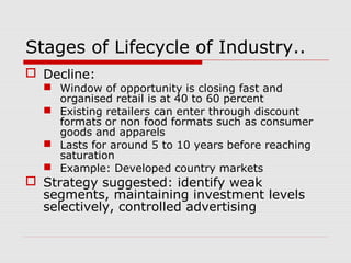 Stages of Lifecycle of Industry..
 Decline:
 Window of opportunity is closing fast and
organised retail is at 40 to 60 percent
 Existing retailers can enter through discount
formats or non food formats such as consumer
goods and apparels
 Lasts for around 5 to 10 years before reaching
saturation
 Example: Developed country markets
 Strategy suggested: identify weak
segments, maintaining investment levels
selectively, controlled advertising
 