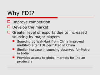 Why FDI?
 Improve competition
 Develop the market
 Greater level of exports due to increased
sourcing by major players
 Sourcing by Wal-Mart from China improved
multifold after FDI permitted in China
 Similar increase in sourcing observed for Metro
in India
 Provides access to global markets for Indian
producers
 
