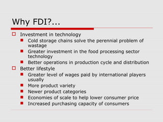 Why FDI?...
 Investment in technology
 Cold storage chains solve the perennial problem of
wastage
 Greater investment in the food processing sector
technology
 Better operations in production cycle and distribution
 Better lifestyle
 Greater level of wages paid by international players
usually
 More product variety
 Newer product categories
 Economies of scale to help lower consumer price
 Increased purchasing capacity of consumers
 