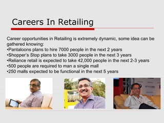 Careers In Retailing
Career opportunities in Retailing is extremely dynamic, some idea can be
gathered knowing:
•Pantaloons plans to hire 7000 people in the next 2 years
•Shopper’s Stop plans to take 3000 people in the next 3 years
•Reliance retail is expected to take 42,000 people in the next 2-3 years
•500 people are required to man a single mall
•250 malls expected to be functional in the next 5 years
 