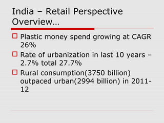 India – Retail Perspective
Overview…
 Plastic money spend growing at CAGR
26%
 Rate of urbanization in last 10 years –
2.7% total 27.7%
 Rural consumption(3750 billion)
outpaced urban(2994 billion) in 2011-
12
 