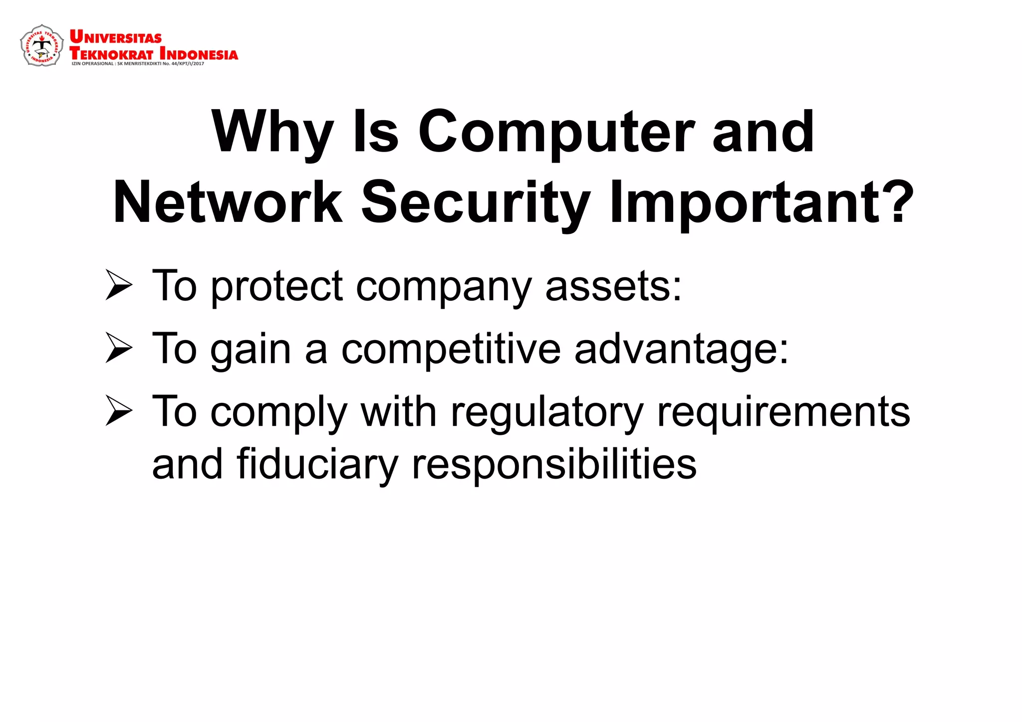 Why Is Computer and
Network Security Important?
 To protect company assets:
 To gain a competitive advantage:
 To comply with regulatory requirements 
and fiduciary responsibilities
 