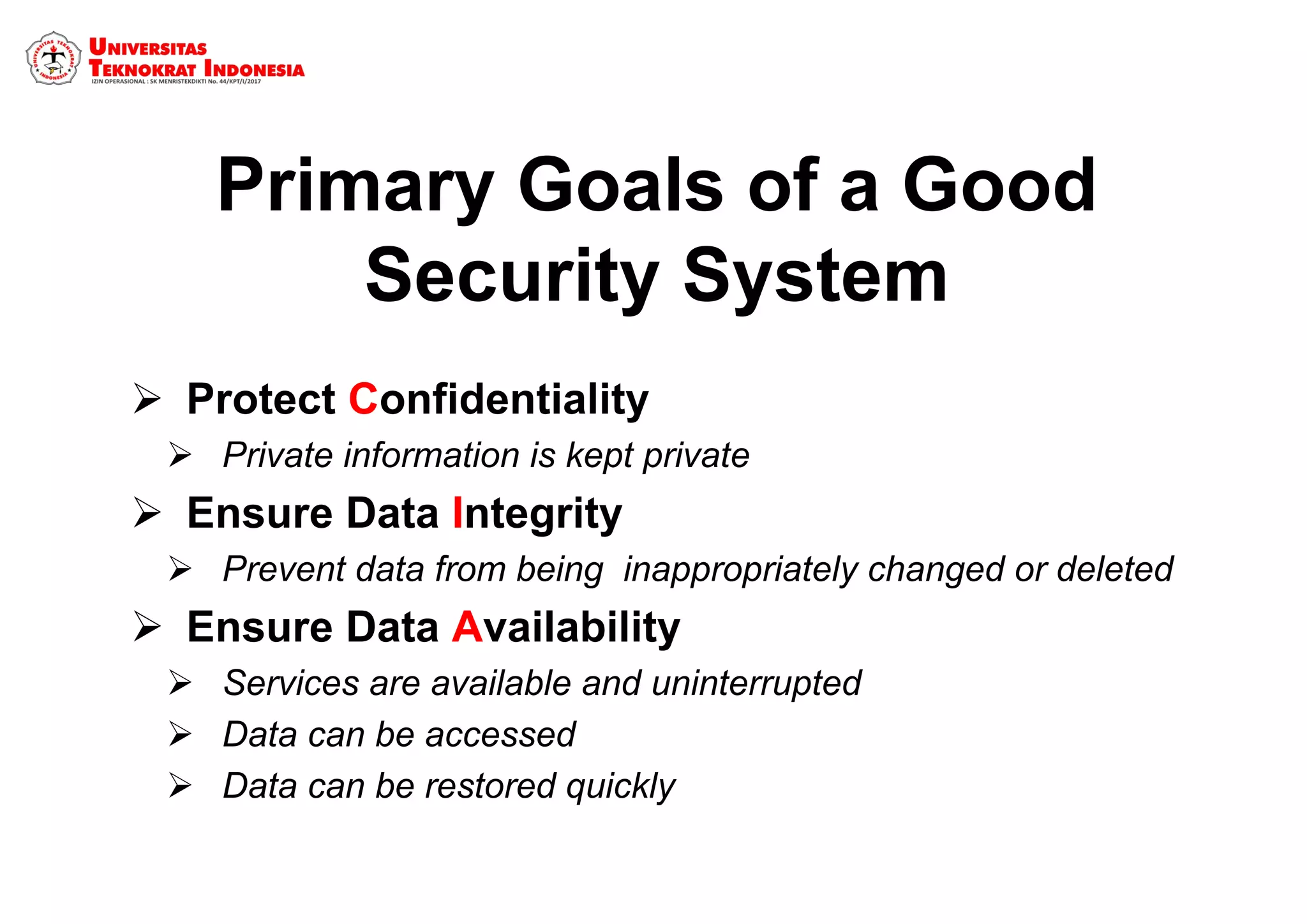 Primary Goals of a Good
Security System
 Protect Confidentiality
 Private information is kept private
 Ensure Data Integrity
 Prevent data from being inappropriately changed or deleted
 Ensure Data Availability
 Services are available and uninterrupted
 Data can be accessed
 Data can be restored quickly
 