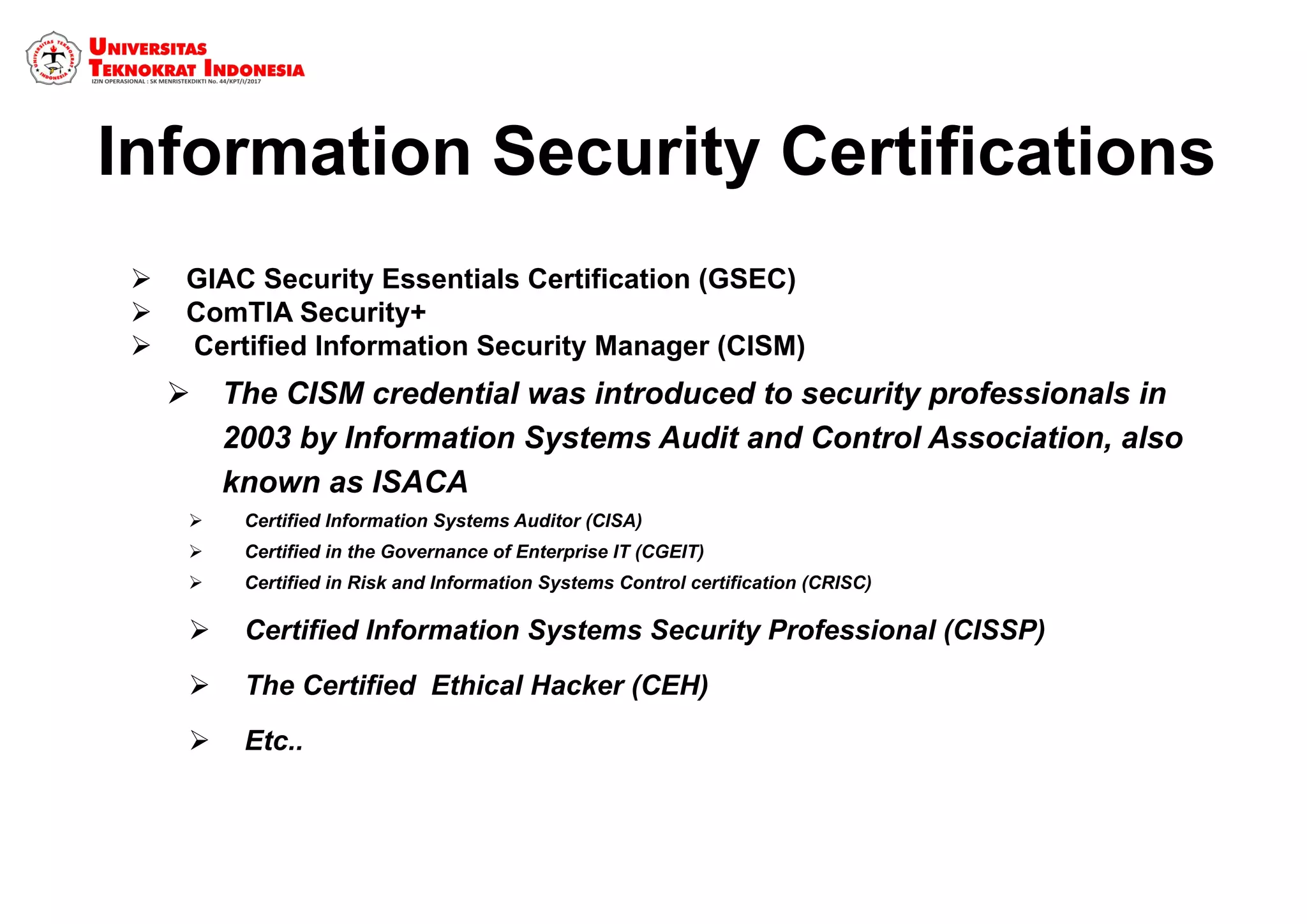 Information Security Certifications
 GIAC Security Essentials Certification (GSEC)
 ComTIA Security+
  Certified Information Security Manager (CISM)
 The CISM credential was introduced to security professionals in
2003 by Information Systems Audit and Control Association, also
known as ISACA
 Certified Information Systems Auditor (CISA)
 Certified in the Governance of Enterprise IT (CGEIT)
 Certified in Risk and Information Systems Control certification (CRISC)
 Certified Information Systems Security Professional (CISSP)
 The Certified Ethical Hacker (CEH)
 Etc..
 