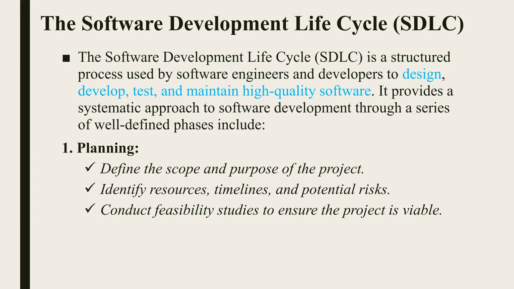 The Software Development Life Cycle (SDLC)
■ The Software Development Life Cycle (SDLC) is a structured
process used by software engineers and developers to design,
develop, test, and maintain high-quality software. It provides a
systematic approach to software development through a series
of well-defined phases include:
1. Planning:
 Define the scope and purpose of the project.
 Identify resources, timelines, and potential risks.
 Conduct feasibility studies to ensure the project is viable.
 