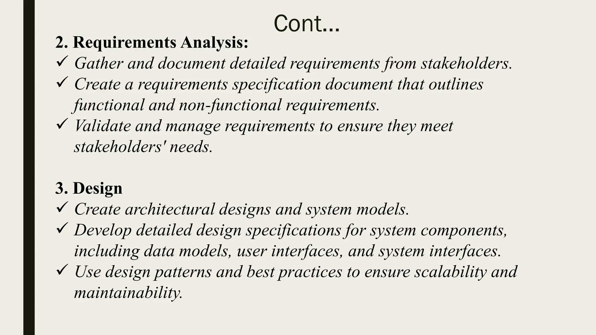 Cont...
2. Requirements Analysis:
 Gather and document detailed requirements from stakeholders.
 Create a requirements specification document that outlines
functional and non-functional requirements.
 Validate and manage requirements to ensure they meet
stakeholders' needs.
3. Design
 Create architectural designs and system models.
 Develop detailed design specifications for system components,
including data models, user interfaces, and system interfaces.
 Use design patterns and best practices to ensure scalability and
maintainability.
 