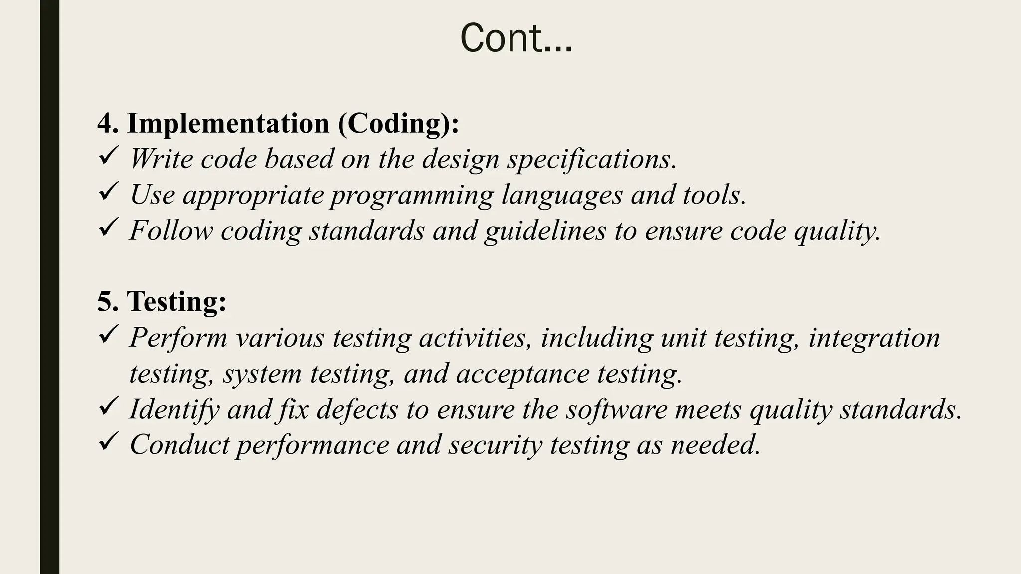 Cont…
4. Implementation (Coding):
 Write code based on the design specifications.
 Use appropriate programming languages and tools.
 Follow coding standards and guidelines to ensure code quality.
5. Testing:
 Perform various testing activities, including unit testing, integration
testing, system testing, and acceptance testing.
 Identify and fix defects to ensure the software meets quality standards.
 Conduct performance and security testing as needed.
 