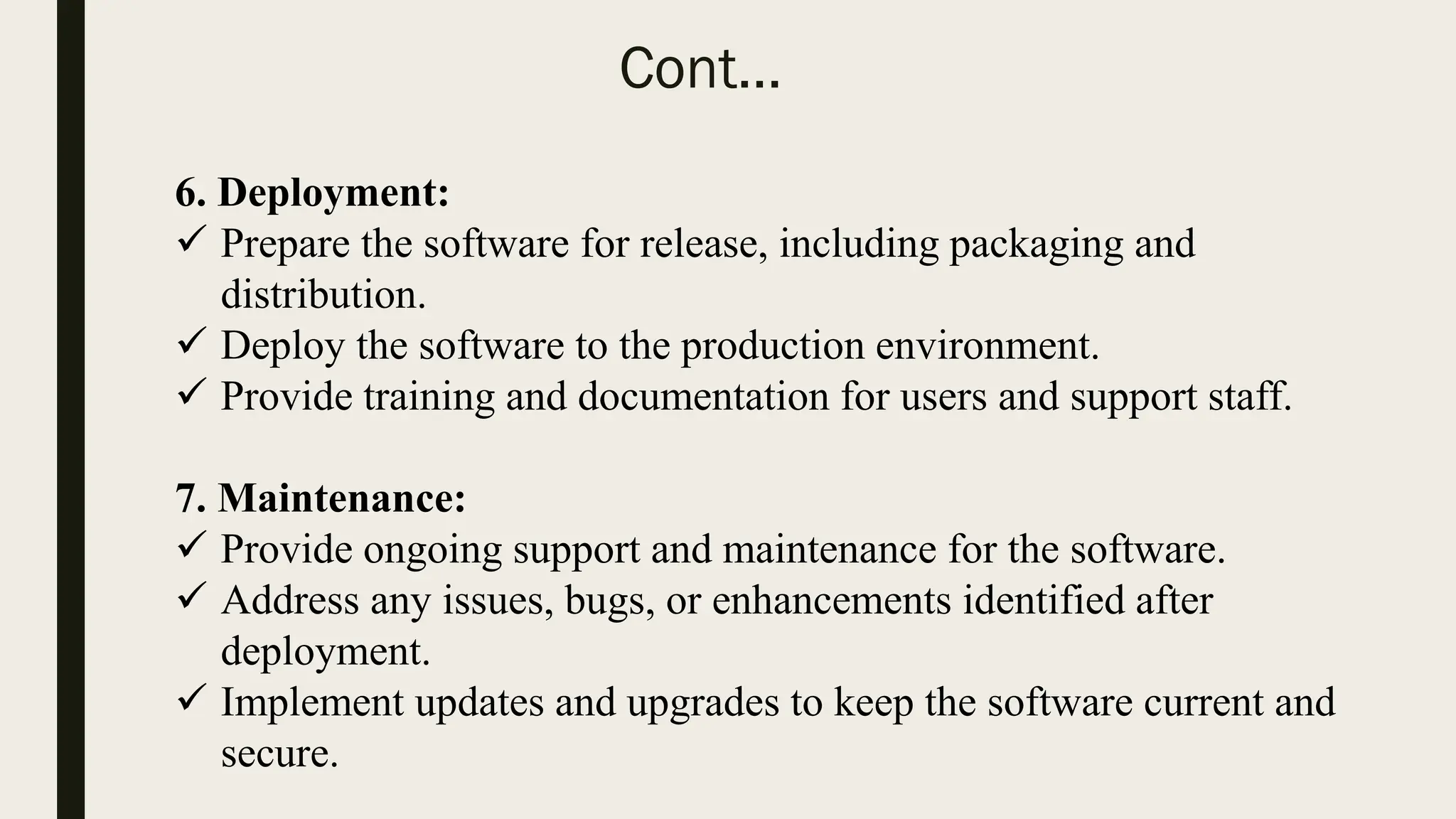 Cont…
6. Deployment:
 Prepare the software for release, including packaging and
distribution.
 Deploy the software to the production environment.
 Provide training and documentation for users and support staff.
7. Maintenance:
 Provide ongoing support and maintenance for the software.
 Address any issues, bugs, or enhancements identified after
deployment.
 Implement updates and upgrades to keep the software current and
secure.
 
