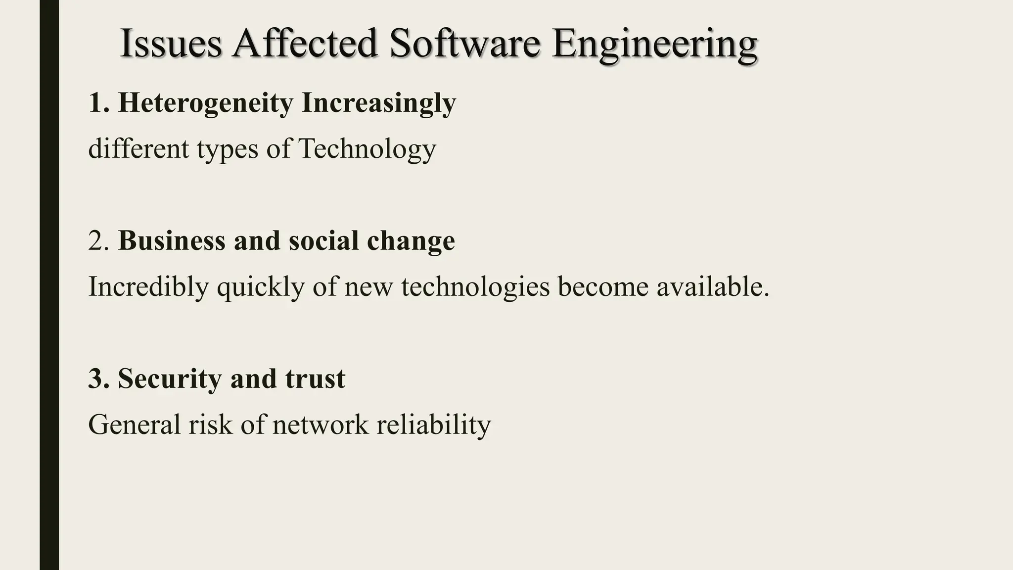 Issues Affected Software Engineering
1. Heterogeneity Increasingly
different types of Technology
2. Business and social change
Incredibly quickly of new technologies become available.
3. Security and trust
General risk of network reliability
 
